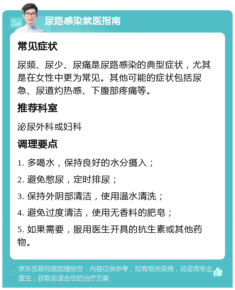 尿路感染就医指南 常见症状 尿频、尿少、尿痛是尿路感染的典型症状，尤其是在女性中更为常见。其他可能的症状包括尿急、尿道灼热感、下腹部疼痛等。 推荐科室 泌尿外科或妇科 调理要点 1. 多喝水，保持良好的水分摄入； 2. 避免憋尿，定时排尿； 3. 保持外阴部清洁，使用温水清洗； 4. 避免过度清洁，使用无香料的肥皂； 5. 如果需要，服用医生开具的抗生素或其他药物。