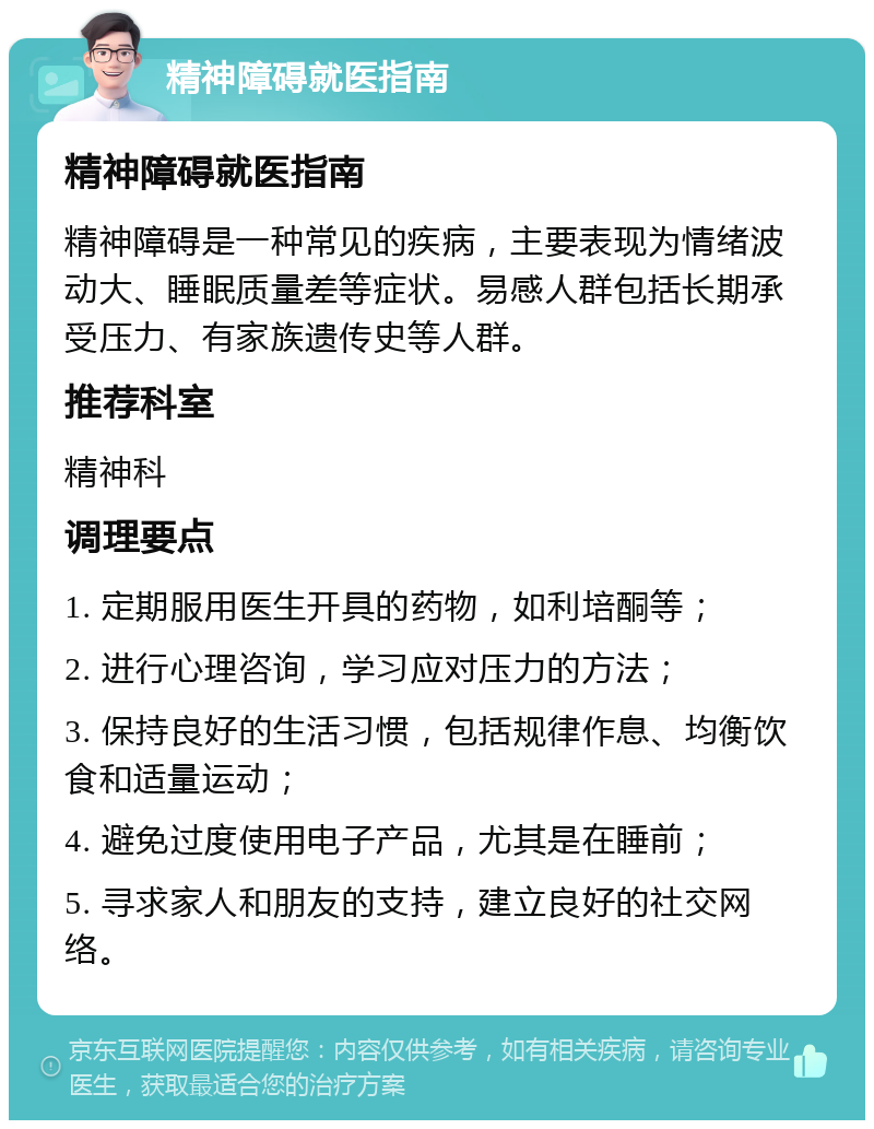 精神障碍就医指南 精神障碍就医指南 精神障碍是一种常见的疾病，主要表现为情绪波动大、睡眠质量差等症状。易感人群包括长期承受压力、有家族遗传史等人群。 推荐科室 精神科 调理要点 1. 定期服用医生开具的药物，如利培酮等； 2. 进行心理咨询，学习应对压力的方法； 3. 保持良好的生活习惯，包括规律作息、均衡饮食和适量运动； 4. 避免过度使用电子产品，尤其是在睡前； 5. 寻求家人和朋友的支持，建立良好的社交网络。