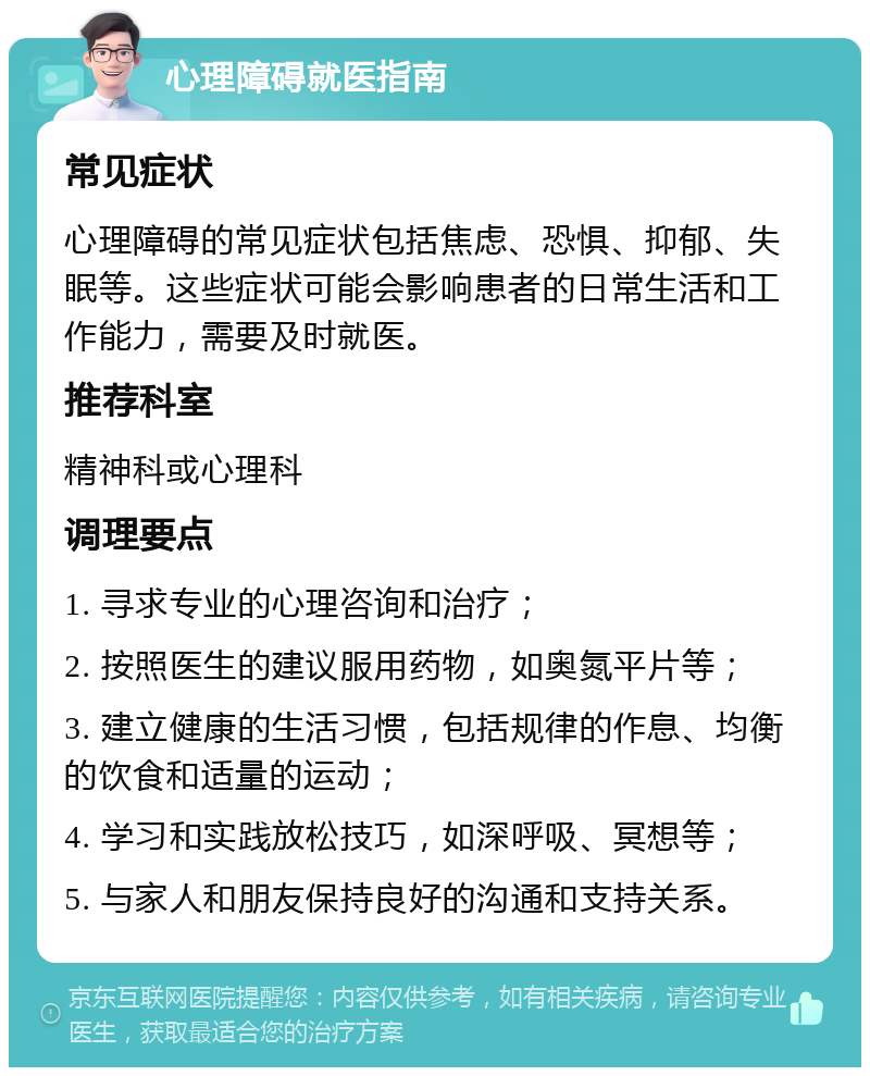 心理障碍就医指南 常见症状 心理障碍的常见症状包括焦虑、恐惧、抑郁、失眠等。这些症状可能会影响患者的日常生活和工作能力，需要及时就医。 推荐科室 精神科或心理科 调理要点 1. 寻求专业的心理咨询和治疗； 2. 按照医生的建议服用药物，如奥氮平片等； 3. 建立健康的生活习惯，包括规律的作息、均衡的饮食和适量的运动； 4. 学习和实践放松技巧，如深呼吸、冥想等； 5. 与家人和朋友保持良好的沟通和支持关系。