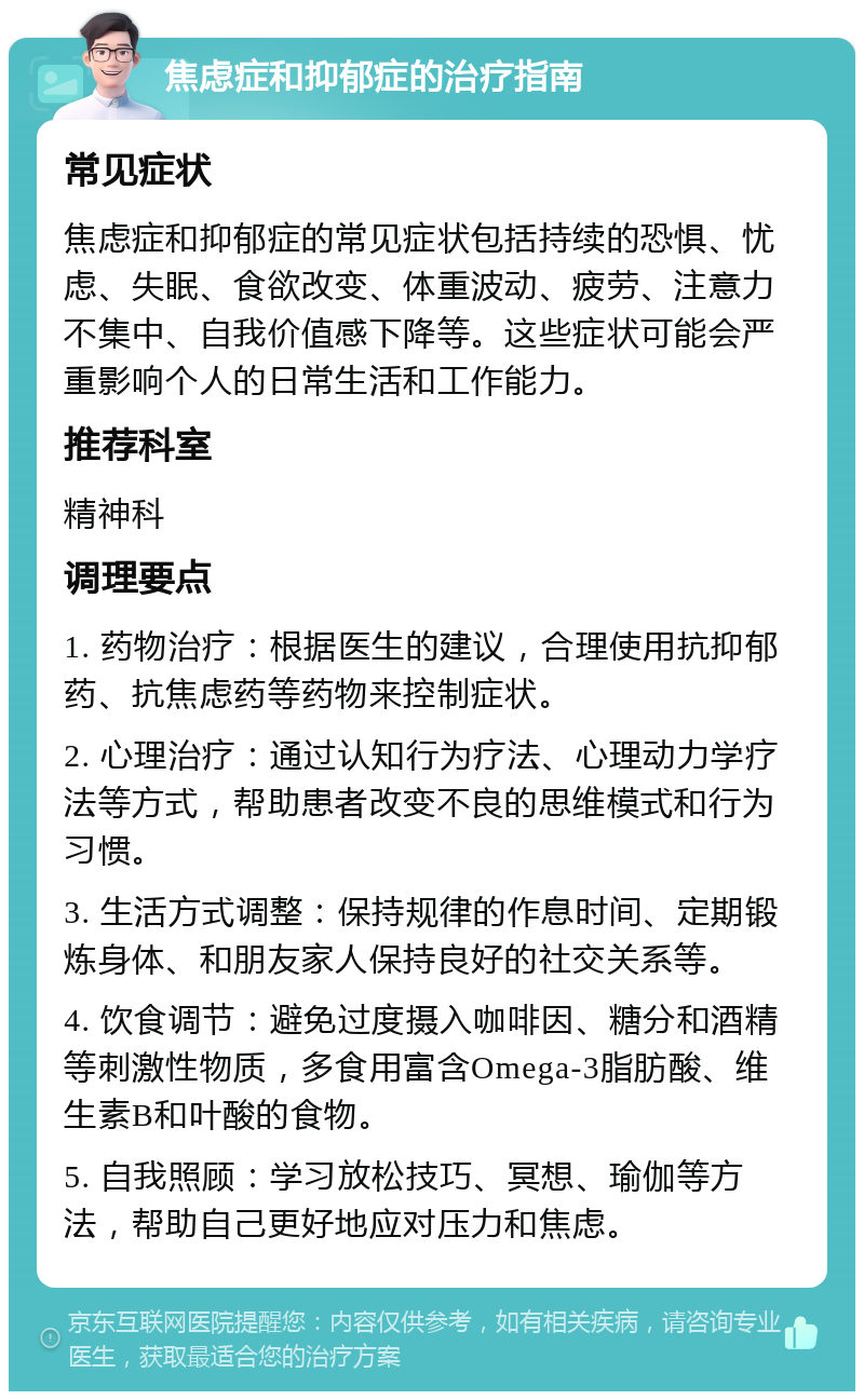 焦虑症和抑郁症的治疗指南 常见症状 焦虑症和抑郁症的常见症状包括持续的恐惧、忧虑、失眠、食欲改变、体重波动、疲劳、注意力不集中、自我价值感下降等。这些症状可能会严重影响个人的日常生活和工作能力。 推荐科室 精神科 调理要点 1. 药物治疗：根据医生的建议，合理使用抗抑郁药、抗焦虑药等药物来控制症状。 2. 心理治疗：通过认知行为疗法、心理动力学疗法等方式，帮助患者改变不良的思维模式和行为习惯。 3. 生活方式调整：保持规律的作息时间、定期锻炼身体、和朋友家人保持良好的社交关系等。 4. 饮食调节：避免过度摄入咖啡因、糖分和酒精等刺激性物质，多食用富含Omega-3脂肪酸、维生素B和叶酸的食物。 5. 自我照顾：学习放松技巧、冥想、瑜伽等方法，帮助自己更好地应对压力和焦虑。