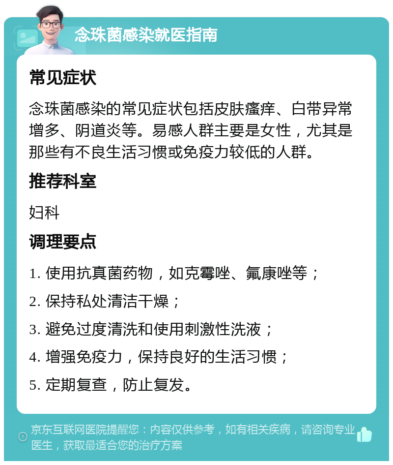 念珠菌感染就医指南 常见症状 念珠菌感染的常见症状包括皮肤瘙痒、白带异常增多、阴道炎等。易感人群主要是女性，尤其是那些有不良生活习惯或免疫力较低的人群。 推荐科室 妇科 调理要点 1. 使用抗真菌药物，如克霉唑、氟康唑等； 2. 保持私处清洁干燥； 3. 避免过度清洗和使用刺激性洗液； 4. 增强免疫力，保持良好的生活习惯； 5. 定期复查，防止复发。