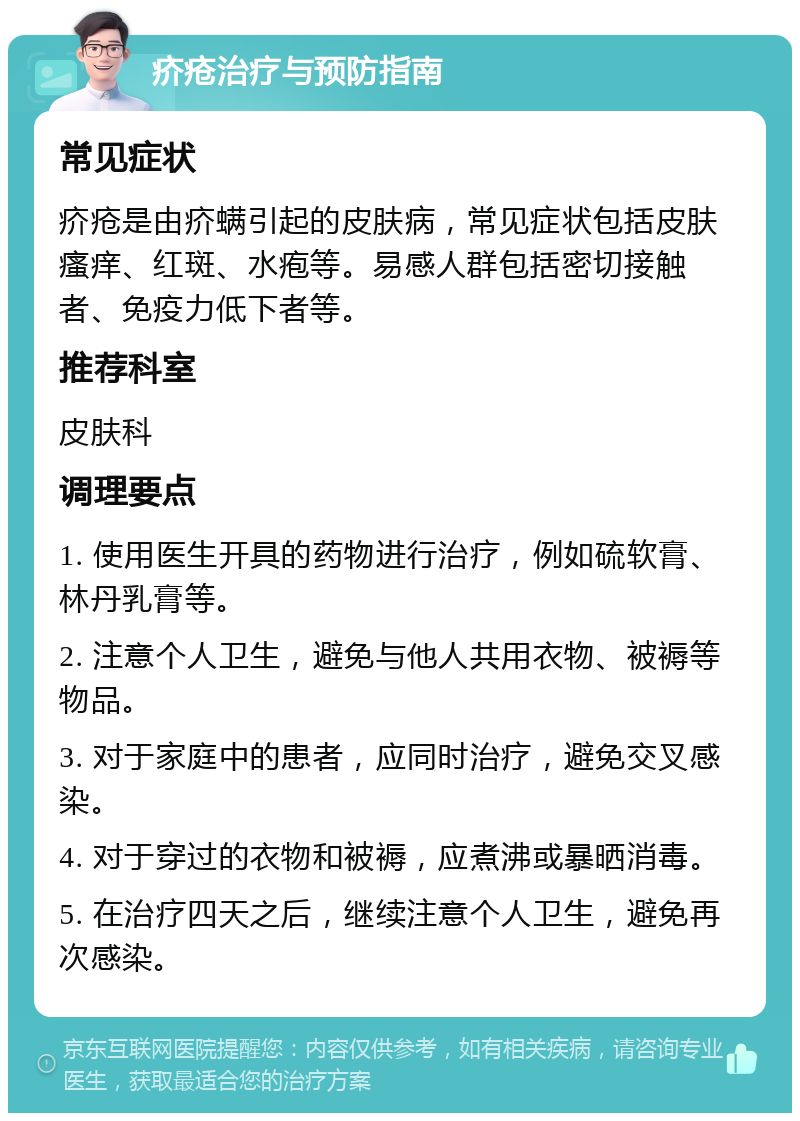 疥疮治疗与预防指南 常见症状 疥疮是由疥螨引起的皮肤病，常见症状包括皮肤瘙痒、红斑、水疱等。易感人群包括密切接触者、免疫力低下者等。 推荐科室 皮肤科 调理要点 1. 使用医生开具的药物进行治疗，例如硫软膏、林丹乳膏等。 2. 注意个人卫生，避免与他人共用衣物、被褥等物品。 3. 对于家庭中的患者，应同时治疗，避免交叉感染。 4. 对于穿过的衣物和被褥，应煮沸或暴晒消毒。 5. 在治疗四天之后，继续注意个人卫生，避免再次感染。