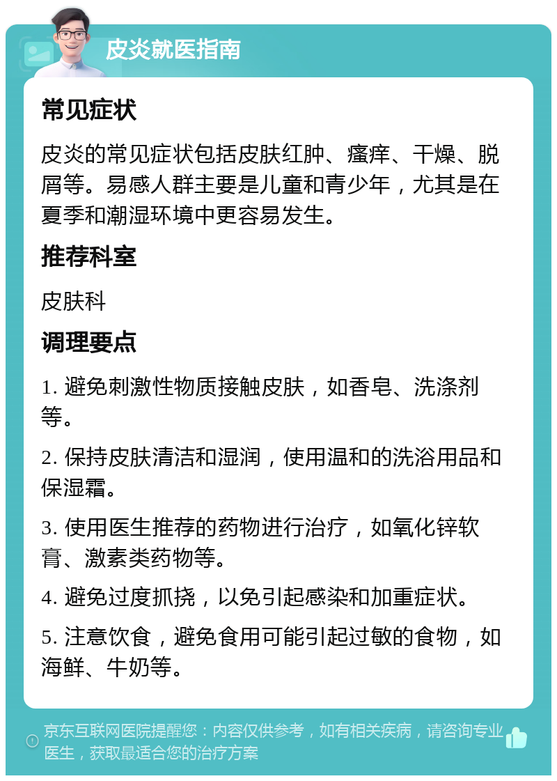 皮炎就医指南 常见症状 皮炎的常见症状包括皮肤红肿、瘙痒、干燥、脱屑等。易感人群主要是儿童和青少年，尤其是在夏季和潮湿环境中更容易发生。 推荐科室 皮肤科 调理要点 1. 避免刺激性物质接触皮肤，如香皂、洗涤剂等。 2. 保持皮肤清洁和湿润，使用温和的洗浴用品和保湿霜。 3. 使用医生推荐的药物进行治疗，如氧化锌软膏、激素类药物等。 4. 避免过度抓挠，以免引起感染和加重症状。 5. 注意饮食，避免食用可能引起过敏的食物，如海鲜、牛奶等。