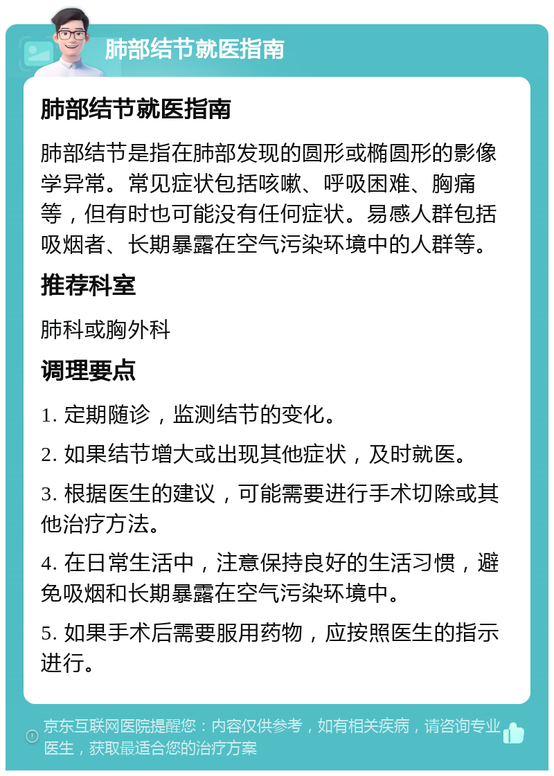 肺部结节就医指南 肺部结节就医指南 肺部结节是指在肺部发现的圆形或椭圆形的影像学异常。常见症状包括咳嗽、呼吸困难、胸痛等，但有时也可能没有任何症状。易感人群包括吸烟者、长期暴露在空气污染环境中的人群等。 推荐科室 肺科或胸外科 调理要点 1. 定期随诊，监测结节的变化。 2. 如果结节增大或出现其他症状，及时就医。 3. 根据医生的建议，可能需要进行手术切除或其他治疗方法。 4. 在日常生活中，注意保持良好的生活习惯，避免吸烟和长期暴露在空气污染环境中。 5. 如果手术后需要服用药物，应按照医生的指示进行。