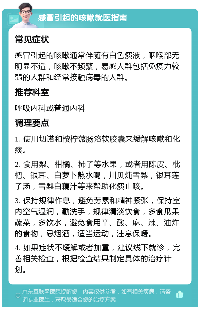 感冒引起的咳嗽就医指南 常见症状 感冒引起的咳嗽通常伴随有白色痰液，咽喉部无明显不适，咳嗽不频繁，易感人群包括免疫力较弱的人群和经常接触病毒的人群。 推荐科室 呼吸内科或普通内科 调理要点 1. 使用切诺和桉柠蒎肠溶软胶囊来缓解咳嗽和化痰。 2. 食用梨、柑橘、柿子等水果，或者用陈皮、枇杷、银耳、白萝卜熬水喝，川贝炖雪梨，银耳莲子汤，雪梨白藕汁等来帮助化痰止咳。 3. 保持规律作息，避免劳累和精神紧张，保持室内空气湿润，勤洗手，规律清淡饮食，多食瓜果蔬菜，多饮水，避免食用辛、酸、麻、辣、油炸的食物，忌烟酒，适当运动，注意保暖。 4. 如果症状不缓解或者加重，建议线下就诊，完善相关检查，根据检查结果制定具体的治疗计划。