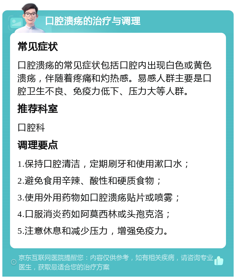 口腔溃疡的治疗与调理 常见症状 口腔溃疡的常见症状包括口腔内出现白色或黄色溃疡，伴随着疼痛和灼热感。易感人群主要是口腔卫生不良、免疫力低下、压力大等人群。 推荐科室 口腔科 调理要点 1.保持口腔清洁，定期刷牙和使用漱口水； 2.避免食用辛辣、酸性和硬质食物； 3.使用外用药物如口腔溃疡贴片或喷雾； 4.口服消炎药如阿莫西林或头孢克洛； 5.注意休息和减少压力，增强免疫力。