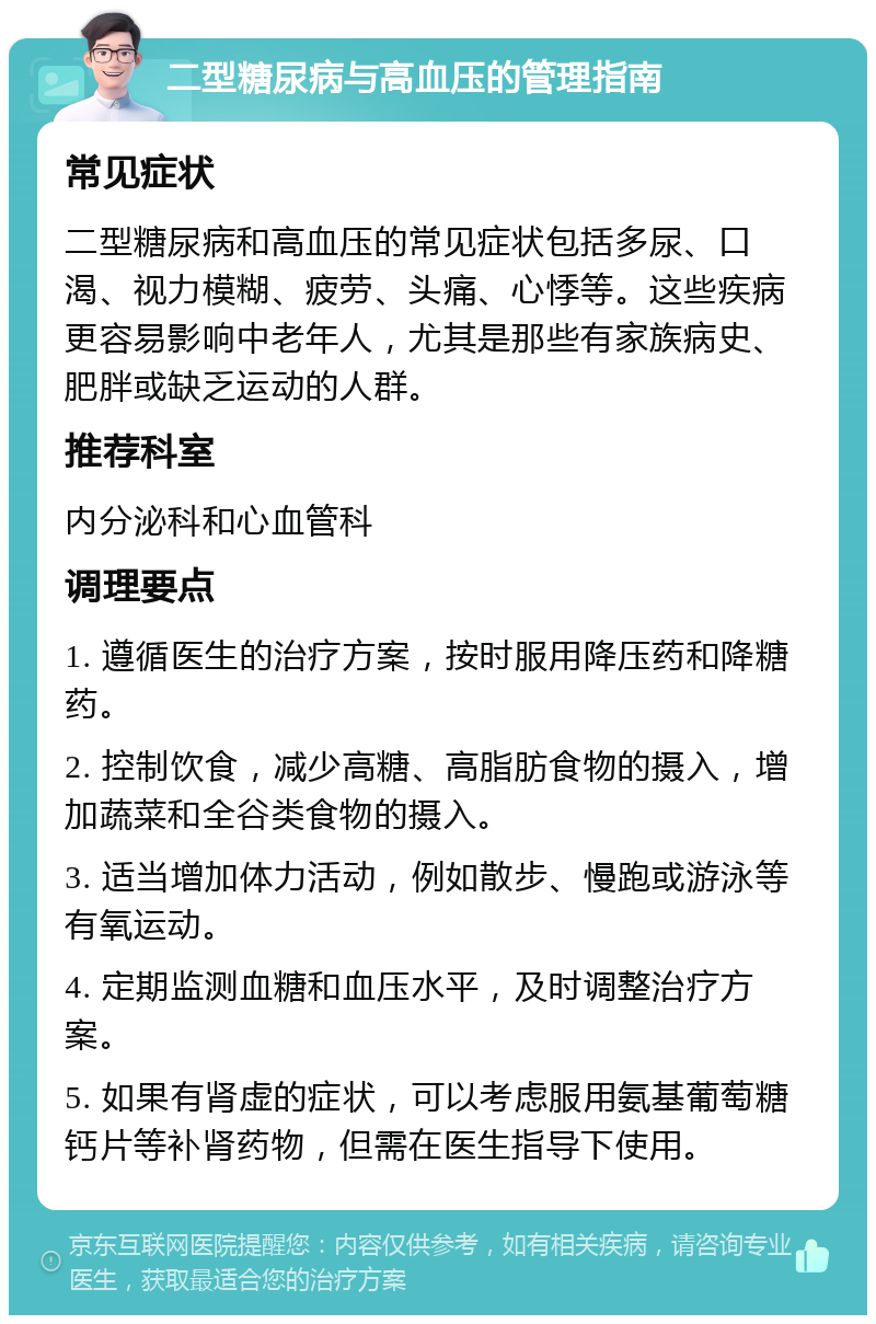 二型糖尿病与高血压的管理指南 常见症状 二型糖尿病和高血压的常见症状包括多尿、口渴、视力模糊、疲劳、头痛、心悸等。这些疾病更容易影响中老年人，尤其是那些有家族病史、肥胖或缺乏运动的人群。 推荐科室 内分泌科和心血管科 调理要点 1. 遵循医生的治疗方案，按时服用降压药和降糖药。 2. 控制饮食，减少高糖、高脂肪食物的摄入，增加蔬菜和全谷类食物的摄入。 3. 适当增加体力活动，例如散步、慢跑或游泳等有氧运动。 4. 定期监测血糖和血压水平，及时调整治疗方案。 5. 如果有肾虚的症状，可以考虑服用氨基葡萄糖钙片等补肾药物，但需在医生指导下使用。