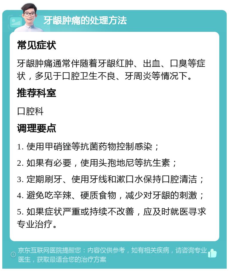 牙龈肿痛的处理方法 常见症状 牙龈肿痛通常伴随着牙龈红肿、出血、口臭等症状，多见于口腔卫生不良、牙周炎等情况下。 推荐科室 口腔科 调理要点 1. 使用甲硝锉等抗菌药物控制感染； 2. 如果有必要，使用头孢地尼等抗生素； 3. 定期刷牙、使用牙线和漱口水保持口腔清洁； 4. 避免吃辛辣、硬质食物，减少对牙龈的刺激； 5. 如果症状严重或持续不改善，应及时就医寻求专业治疗。