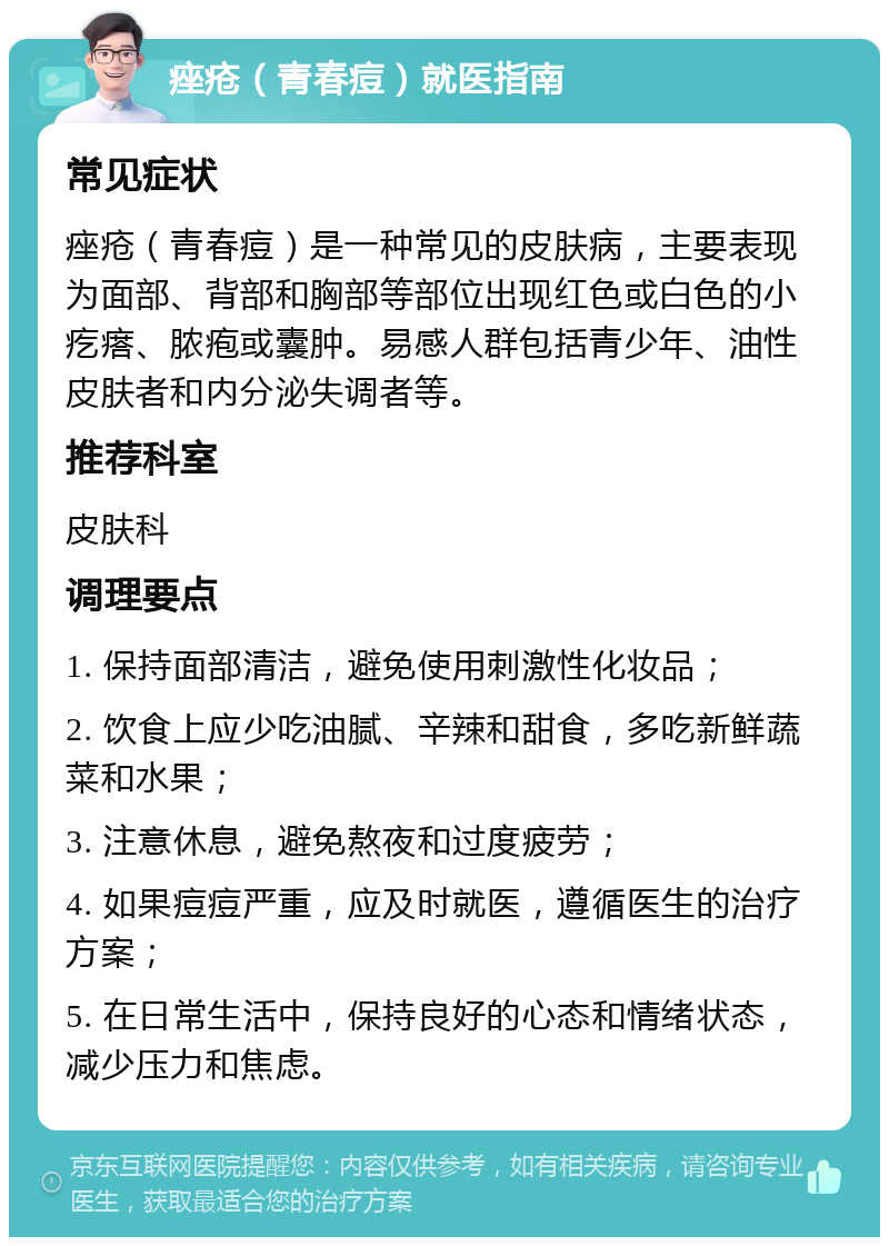 痤疮（青春痘）就医指南 常见症状 痤疮（青春痘）是一种常见的皮肤病，主要表现为面部、背部和胸部等部位出现红色或白色的小疙瘩、脓疱或囊肿。易感人群包括青少年、油性皮肤者和内分泌失调者等。 推荐科室 皮肤科 调理要点 1. 保持面部清洁，避免使用刺激性化妆品； 2. 饮食上应少吃油腻、辛辣和甜食，多吃新鲜蔬菜和水果； 3. 注意休息，避免熬夜和过度疲劳； 4. 如果痘痘严重，应及时就医，遵循医生的治疗方案； 5. 在日常生活中，保持良好的心态和情绪状态，减少压力和焦虑。