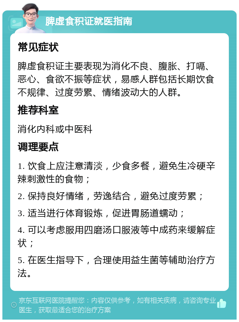 脾虚食积证就医指南 常见症状 脾虚食积证主要表现为消化不良、腹胀、打嗝、恶心、食欲不振等症状，易感人群包括长期饮食不规律、过度劳累、情绪波动大的人群。 推荐科室 消化内科或中医科 调理要点 1. 饮食上应注意清淡，少食多餐，避免生冷硬辛辣刺激性的食物； 2. 保持良好情绪，劳逸结合，避免过度劳累； 3. 适当进行体育锻炼，促进胃肠道蠕动； 4. 可以考虑服用四磨汤口服液等中成药来缓解症状； 5. 在医生指导下，合理使用益生菌等辅助治疗方法。