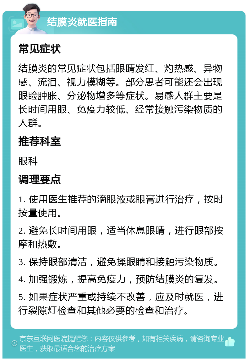 结膜炎就医指南 常见症状 结膜炎的常见症状包括眼睛发红、灼热感、异物感、流泪、视力模糊等。部分患者可能还会出现眼睑肿胀、分泌物增多等症状。易感人群主要是长时间用眼、免疫力较低、经常接触污染物质的人群。 推荐科室 眼科 调理要点 1. 使用医生推荐的滴眼液或眼膏进行治疗，按时按量使用。 2. 避免长时间用眼，适当休息眼睛，进行眼部按摩和热敷。 3. 保持眼部清洁，避免揉眼睛和接触污染物质。 4. 加强锻炼，提高免疫力，预防结膜炎的复发。 5. 如果症状严重或持续不改善，应及时就医，进行裂隙灯检查和其他必要的检查和治疗。