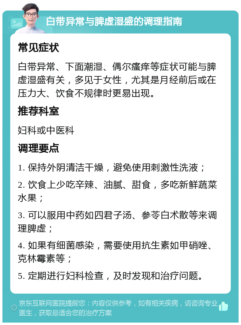 白带异常与脾虚湿盛的调理指南 常见症状 白带异常、下面潮湿、偶尔瘙痒等症状可能与脾虚湿盛有关，多见于女性，尤其是月经前后或在压力大、饮食不规律时更易出现。 推荐科室 妇科或中医科 调理要点 1. 保持外阴清洁干燥，避免使用刺激性洗液； 2. 饮食上少吃辛辣、油腻、甜食，多吃新鲜蔬菜水果； 3. 可以服用中药如四君子汤、参苓白术散等来调理脾虚； 4. 如果有细菌感染，需要使用抗生素如甲硝唑、克林霉素等； 5. 定期进行妇科检查，及时发现和治疗问题。