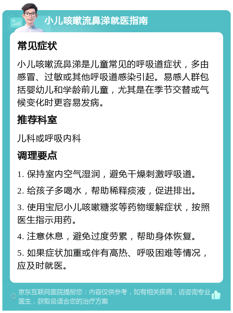 小儿咳嗽流鼻涕就医指南 常见症状 小儿咳嗽流鼻涕是儿童常见的呼吸道症状，多由感冒、过敏或其他呼吸道感染引起。易感人群包括婴幼儿和学龄前儿童，尤其是在季节交替或气候变化时更容易发病。 推荐科室 儿科或呼吸内科 调理要点 1. 保持室内空气湿润，避免干燥刺激呼吸道。 2. 给孩子多喝水，帮助稀释痰液，促进排出。 3. 使用宝尼小儿咳嗽糖浆等药物缓解症状，按照医生指示用药。 4. 注意休息，避免过度劳累，帮助身体恢复。 5. 如果症状加重或伴有高热、呼吸困难等情况，应及时就医。