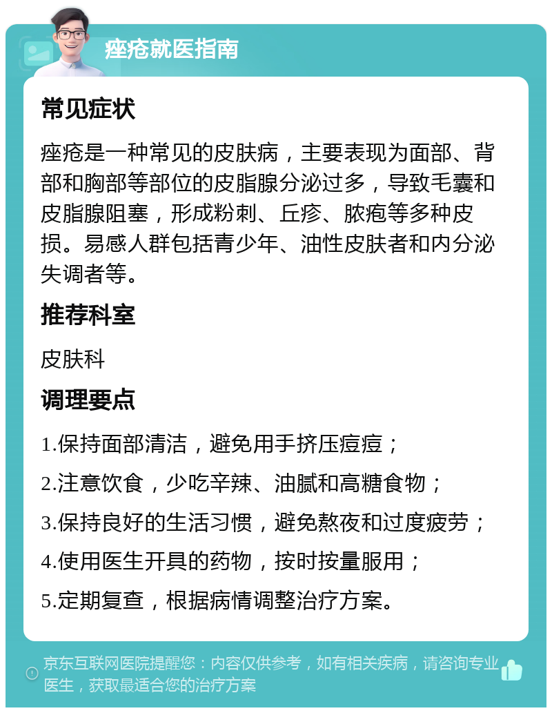 痤疮就医指南 常见症状 痤疮是一种常见的皮肤病，主要表现为面部、背部和胸部等部位的皮脂腺分泌过多，导致毛囊和皮脂腺阻塞，形成粉刺、丘疹、脓疱等多种皮损。易感人群包括青少年、油性皮肤者和内分泌失调者等。 推荐科室 皮肤科 调理要点 1.保持面部清洁，避免用手挤压痘痘； 2.注意饮食，少吃辛辣、油腻和高糖食物； 3.保持良好的生活习惯，避免熬夜和过度疲劳； 4.使用医生开具的药物，按时按量服用； 5.定期复查，根据病情调整治疗方案。