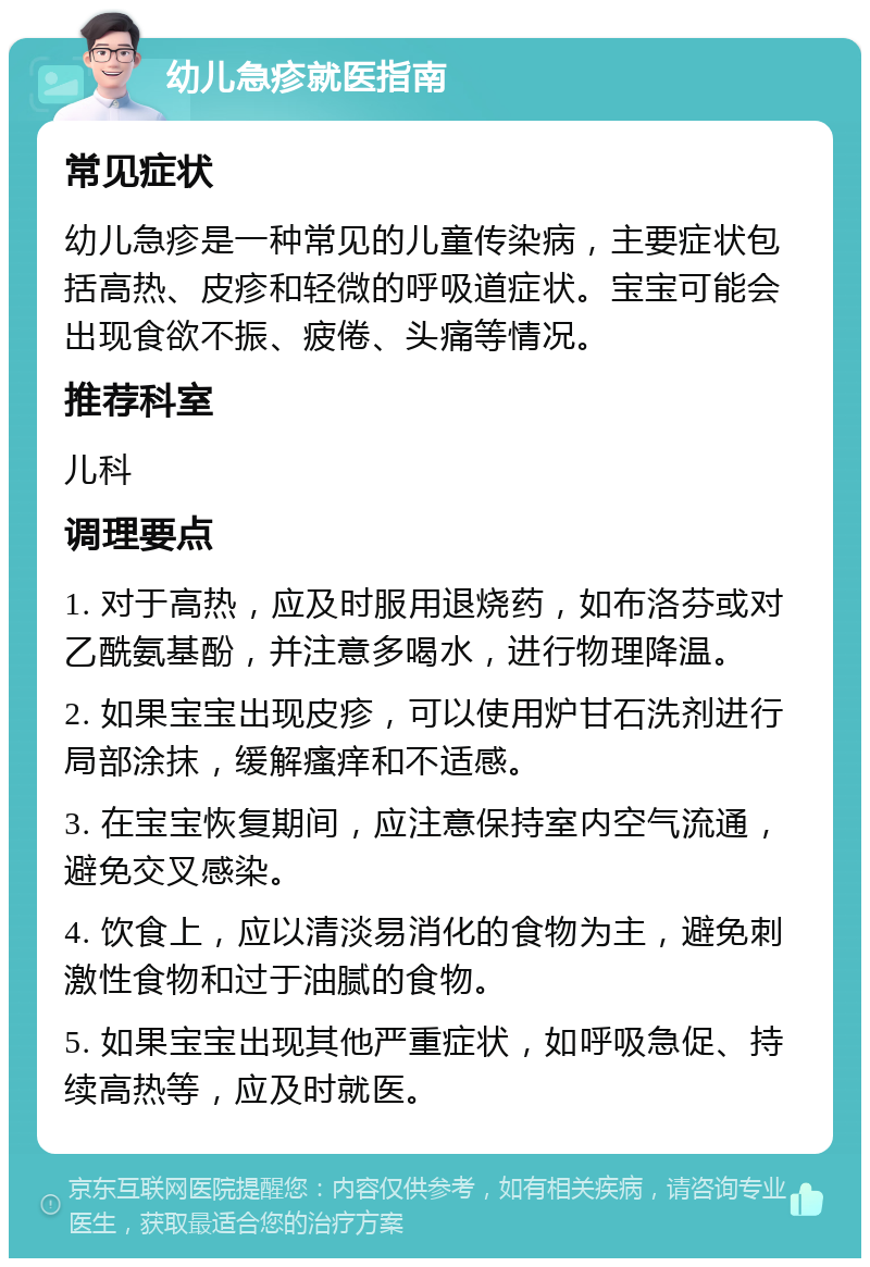 幼儿急疹就医指南 常见症状 幼儿急疹是一种常见的儿童传染病，主要症状包括高热、皮疹和轻微的呼吸道症状。宝宝可能会出现食欲不振、疲倦、头痛等情况。 推荐科室 儿科 调理要点 1. 对于高热，应及时服用退烧药，如布洛芬或对乙酰氨基酚，并注意多喝水，进行物理降温。 2. 如果宝宝出现皮疹，可以使用炉甘石洗剂进行局部涂抹，缓解瘙痒和不适感。 3. 在宝宝恢复期间，应注意保持室内空气流通，避免交叉感染。 4. 饮食上，应以清淡易消化的食物为主，避免刺激性食物和过于油腻的食物。 5. 如果宝宝出现其他严重症状，如呼吸急促、持续高热等，应及时就医。