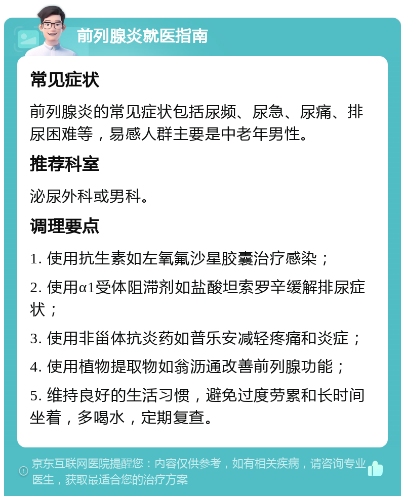 前列腺炎就医指南 常见症状 前列腺炎的常见症状包括尿频、尿急、尿痛、排尿困难等，易感人群主要是中老年男性。 推荐科室 泌尿外科或男科。 调理要点 1. 使用抗生素如左氧氟沙星胶囊治疗感染； 2. 使用α1受体阻滞剂如盐酸坦索罗辛缓解排尿症状； 3. 使用非甾体抗炎药如普乐安减轻疼痛和炎症； 4. 使用植物提取物如翁沥通改善前列腺功能； 5. 维持良好的生活习惯，避免过度劳累和长时间坐着，多喝水，定期复查。