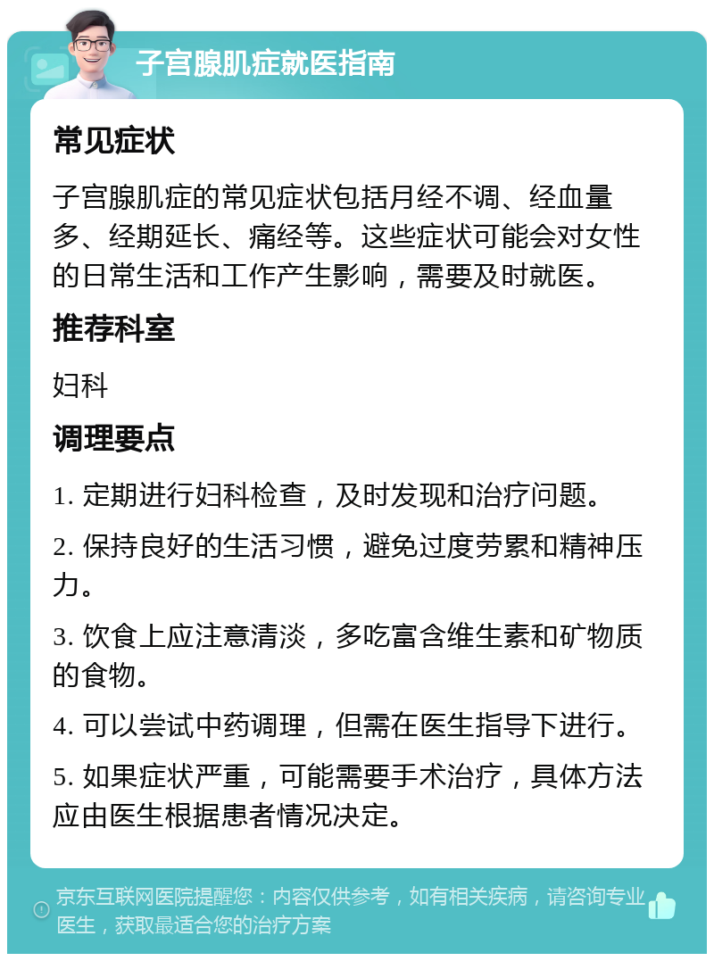 子宫腺肌症就医指南 常见症状 子宫腺肌症的常见症状包括月经不调、经血量多、经期延长、痛经等。这些症状可能会对女性的日常生活和工作产生影响，需要及时就医。 推荐科室 妇科 调理要点 1. 定期进行妇科检查，及时发现和治疗问题。 2. 保持良好的生活习惯，避免过度劳累和精神压力。 3. 饮食上应注意清淡，多吃富含维生素和矿物质的食物。 4. 可以尝试中药调理，但需在医生指导下进行。 5. 如果症状严重，可能需要手术治疗，具体方法应由医生根据患者情况决定。