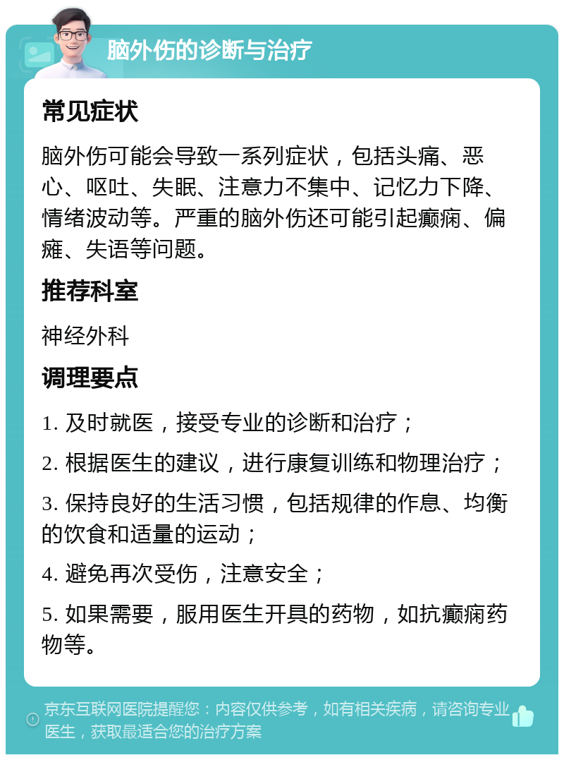 脑外伤的诊断与治疗 常见症状 脑外伤可能会导致一系列症状，包括头痛、恶心、呕吐、失眠、注意力不集中、记忆力下降、情绪波动等。严重的脑外伤还可能引起癫痫、偏瘫、失语等问题。 推荐科室 神经外科 调理要点 1. 及时就医，接受专业的诊断和治疗； 2. 根据医生的建议，进行康复训练和物理治疗； 3. 保持良好的生活习惯，包括规律的作息、均衡的饮食和适量的运动； 4. 避免再次受伤，注意安全； 5. 如果需要，服用医生开具的药物，如抗癫痫药物等。