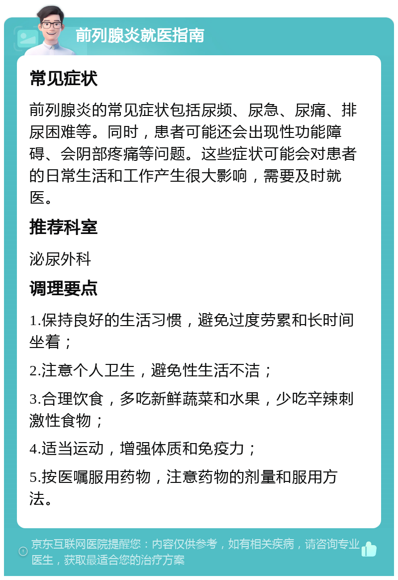 前列腺炎就医指南 常见症状 前列腺炎的常见症状包括尿频、尿急、尿痛、排尿困难等。同时，患者可能还会出现性功能障碍、会阴部疼痛等问题。这些症状可能会对患者的日常生活和工作产生很大影响，需要及时就医。 推荐科室 泌尿外科 调理要点 1.保持良好的生活习惯，避免过度劳累和长时间坐着； 2.注意个人卫生，避免性生活不洁； 3.合理饮食，多吃新鲜蔬菜和水果，少吃辛辣刺激性食物； 4.适当运动，增强体质和免疫力； 5.按医嘱服用药物，注意药物的剂量和服用方法。