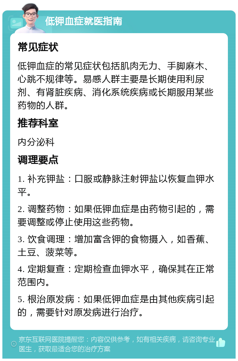 低钾血症就医指南 常见症状 低钾血症的常见症状包括肌肉无力、手脚麻木、心跳不规律等。易感人群主要是长期使用利尿剂、有肾脏疾病、消化系统疾病或长期服用某些药物的人群。 推荐科室 内分泌科 调理要点 1. 补充钾盐：口服或静脉注射钾盐以恢复血钾水平。 2. 调整药物：如果低钾血症是由药物引起的，需要调整或停止使用这些药物。 3. 饮食调理：增加富含钾的食物摄入，如香蕉、土豆、菠菜等。 4. 定期复查：定期检查血钾水平，确保其在正常范围内。 5. 根治原发病：如果低钾血症是由其他疾病引起的，需要针对原发病进行治疗。