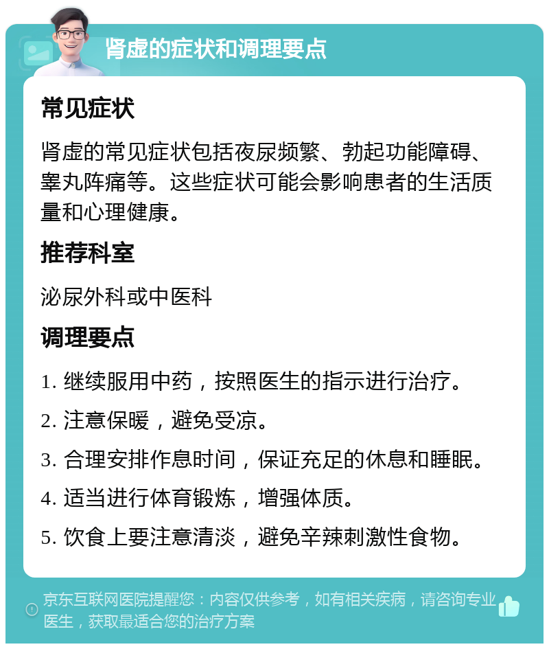 肾虚的症状和调理要点 常见症状 肾虚的常见症状包括夜尿频繁、勃起功能障碍、睾丸阵痛等。这些症状可能会影响患者的生活质量和心理健康。 推荐科室 泌尿外科或中医科 调理要点 1. 继续服用中药，按照医生的指示进行治疗。 2. 注意保暖，避免受凉。 3. 合理安排作息时间，保证充足的休息和睡眠。 4. 适当进行体育锻炼，增强体质。 5. 饮食上要注意清淡，避免辛辣刺激性食物。