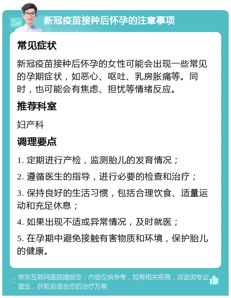 新冠疫苗接种后怀孕的注意事项 常见症状 新冠疫苗接种后怀孕的女性可能会出现一些常见的孕期症状，如恶心、呕吐、乳房胀痛等。同时，也可能会有焦虑、担忧等情绪反应。 推荐科室 妇产科 调理要点 1. 定期进行产检，监测胎儿的发育情况； 2. 遵循医生的指导，进行必要的检查和治疗； 3. 保持良好的生活习惯，包括合理饮食、适量运动和充足休息； 4. 如果出现不适或异常情况，及时就医； 5. 在孕期中避免接触有害物质和环境，保护胎儿的健康。