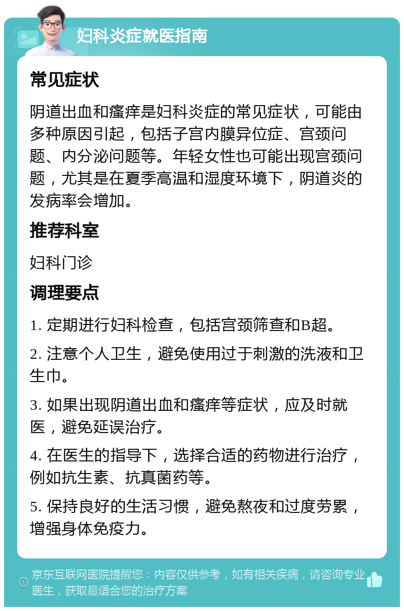 妇科炎症就医指南 常见症状 阴道出血和瘙痒是妇科炎症的常见症状，可能由多种原因引起，包括子宫内膜异位症、宫颈问题、内分泌问题等。年轻女性也可能出现宫颈问题，尤其是在夏季高温和湿度环境下，阴道炎的发病率会增加。 推荐科室 妇科门诊 调理要点 1. 定期进行妇科检查，包括宫颈筛查和B超。 2. 注意个人卫生，避免使用过于刺激的洗液和卫生巾。 3. 如果出现阴道出血和瘙痒等症状，应及时就医，避免延误治疗。 4. 在医生的指导下，选择合适的药物进行治疗，例如抗生素、抗真菌药等。 5. 保持良好的生活习惯，避免熬夜和过度劳累，增强身体免疫力。