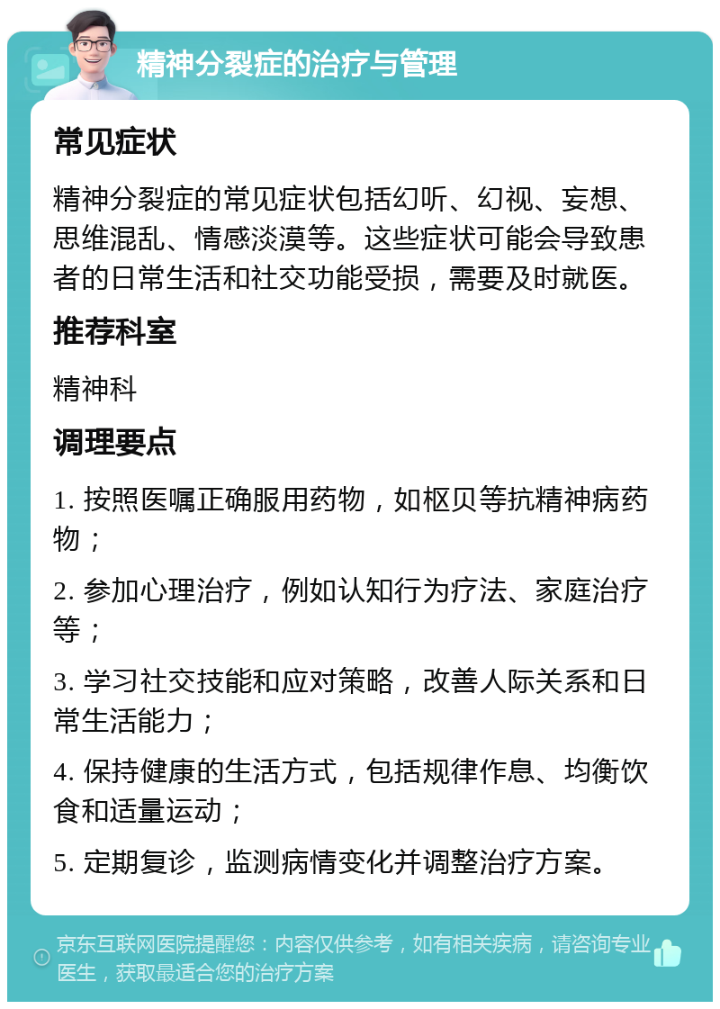 精神分裂症的治疗与管理 常见症状 精神分裂症的常见症状包括幻听、幻视、妄想、思维混乱、情感淡漠等。这些症状可能会导致患者的日常生活和社交功能受损，需要及时就医。 推荐科室 精神科 调理要点 1. 按照医嘱正确服用药物，如枢贝等抗精神病药物； 2. 参加心理治疗，例如认知行为疗法、家庭治疗等； 3. 学习社交技能和应对策略，改善人际关系和日常生活能力； 4. 保持健康的生活方式，包括规律作息、均衡饮食和适量运动； 5. 定期复诊，监测病情变化并调整治疗方案。