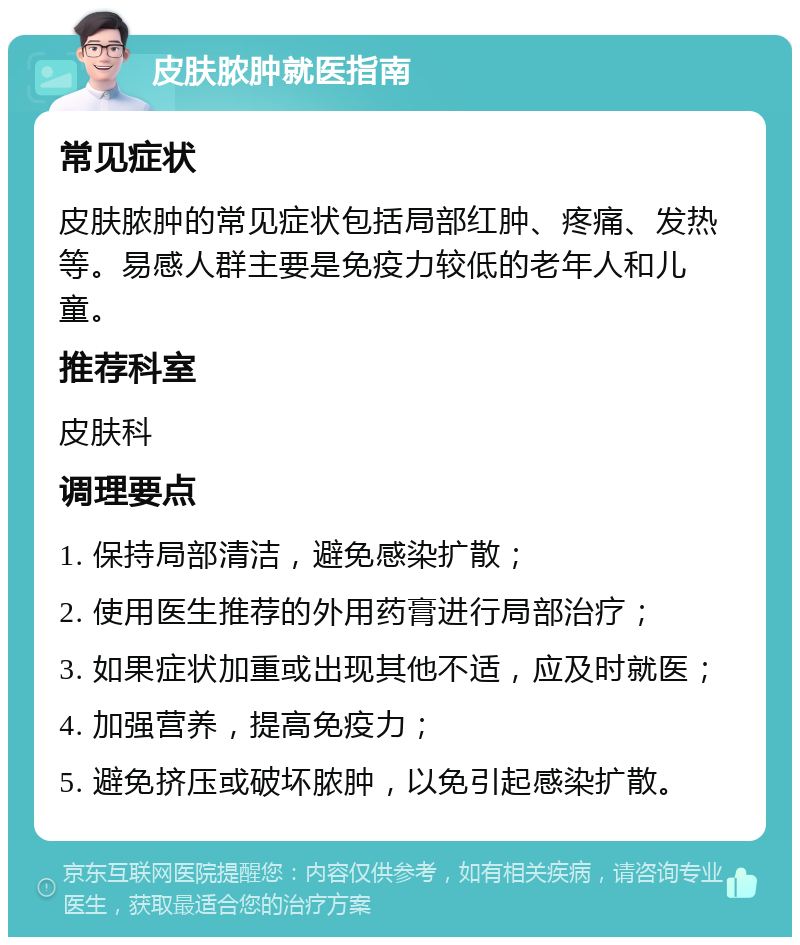 皮肤脓肿就医指南 常见症状 皮肤脓肿的常见症状包括局部红肿、疼痛、发热等。易感人群主要是免疫力较低的老年人和儿童。 推荐科室 皮肤科 调理要点 1. 保持局部清洁，避免感染扩散； 2. 使用医生推荐的外用药膏进行局部治疗； 3. 如果症状加重或出现其他不适，应及时就医； 4. 加强营养，提高免疫力； 5. 避免挤压或破坏脓肿，以免引起感染扩散。