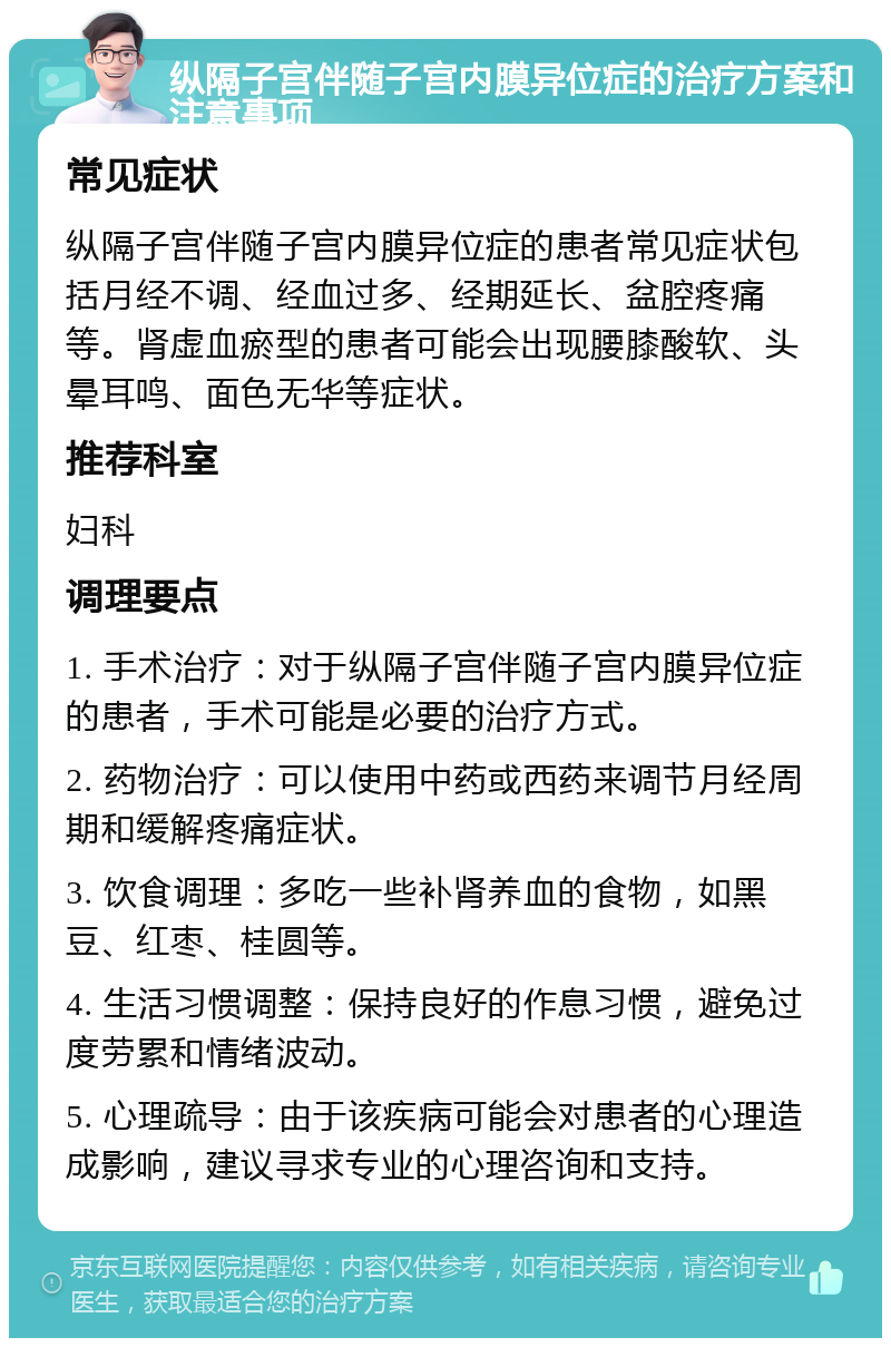 纵隔子宫伴随子宫内膜异位症的治疗方案和注意事项 常见症状 纵隔子宫伴随子宫内膜异位症的患者常见症状包括月经不调、经血过多、经期延长、盆腔疼痛等。肾虚血瘀型的患者可能会出现腰膝酸软、头晕耳鸣、面色无华等症状。 推荐科室 妇科 调理要点 1. 手术治疗：对于纵隔子宫伴随子宫内膜异位症的患者，手术可能是必要的治疗方式。 2. 药物治疗：可以使用中药或西药来调节月经周期和缓解疼痛症状。 3. 饮食调理：多吃一些补肾养血的食物，如黑豆、红枣、桂圆等。 4. 生活习惯调整：保持良好的作息习惯，避免过度劳累和情绪波动。 5. 心理疏导：由于该疾病可能会对患者的心理造成影响，建议寻求专业的心理咨询和支持。