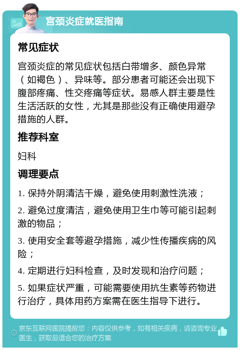 宫颈炎症就医指南 常见症状 宫颈炎症的常见症状包括白带增多、颜色异常（如褐色）、异味等。部分患者可能还会出现下腹部疼痛、性交疼痛等症状。易感人群主要是性生活活跃的女性，尤其是那些没有正确使用避孕措施的人群。 推荐科室 妇科 调理要点 1. 保持外阴清洁干燥，避免使用刺激性洗液； 2. 避免过度清洁，避免使用卫生巾等可能引起刺激的物品； 3. 使用安全套等避孕措施，减少性传播疾病的风险； 4. 定期进行妇科检查，及时发现和治疗问题； 5. 如果症状严重，可能需要使用抗生素等药物进行治疗，具体用药方案需在医生指导下进行。