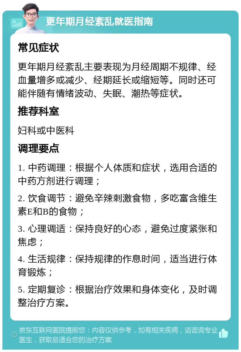 更年期月经紊乱就医指南 常见症状 更年期月经紊乱主要表现为月经周期不规律、经血量增多或减少、经期延长或缩短等。同时还可能伴随有情绪波动、失眠、潮热等症状。 推荐科室 妇科或中医科 调理要点 1. 中药调理：根据个人体质和症状，选用合适的中药方剂进行调理； 2. 饮食调节：避免辛辣刺激食物，多吃富含维生素E和B的食物； 3. 心理调适：保持良好的心态，避免过度紧张和焦虑； 4. 生活规律：保持规律的作息时间，适当进行体育锻炼； 5. 定期复诊：根据治疗效果和身体变化，及时调整治疗方案。