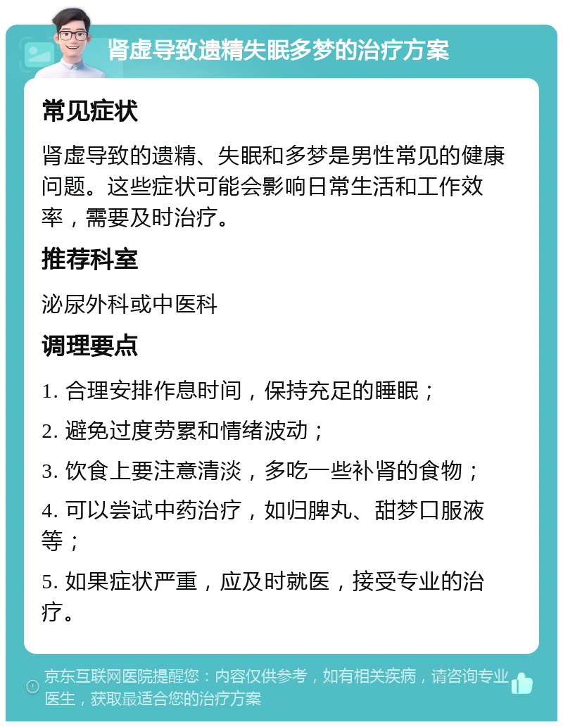 肾虚导致遗精失眠多梦的治疗方案 常见症状 肾虚导致的遗精、失眠和多梦是男性常见的健康问题。这些症状可能会影响日常生活和工作效率，需要及时治疗。 推荐科室 泌尿外科或中医科 调理要点 1. 合理安排作息时间，保持充足的睡眠； 2. 避免过度劳累和情绪波动； 3. 饮食上要注意清淡，多吃一些补肾的食物； 4. 可以尝试中药治疗，如归脾丸、甜梦口服液等； 5. 如果症状严重，应及时就医，接受专业的治疗。