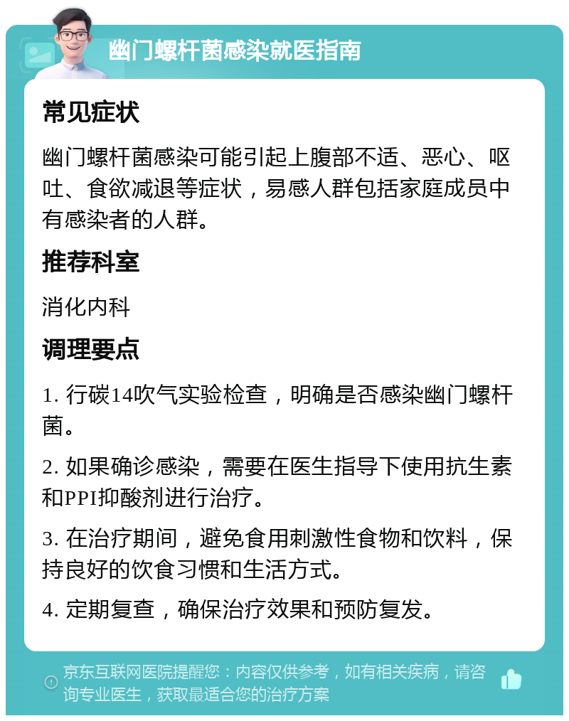 幽门螺杆菌感染就医指南 常见症状 幽门螺杆菌感染可能引起上腹部不适、恶心、呕吐、食欲减退等症状，易感人群包括家庭成员中有感染者的人群。 推荐科室 消化内科 调理要点 1. 行碳14吹气实验检查，明确是否感染幽门螺杆菌。 2. 如果确诊感染，需要在医生指导下使用抗生素和PPI抑酸剂进行治疗。 3. 在治疗期间，避免食用刺激性食物和饮料，保持良好的饮食习惯和生活方式。 4. 定期复查，确保治疗效果和预防复发。