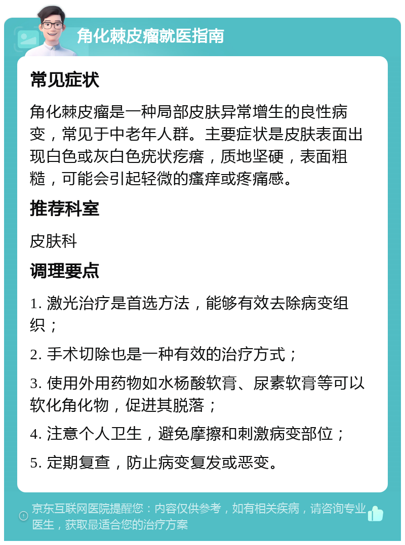 角化棘皮瘤就医指南 常见症状 角化棘皮瘤是一种局部皮肤异常增生的良性病变，常见于中老年人群。主要症状是皮肤表面出现白色或灰白色疣状疙瘩，质地坚硬，表面粗糙，可能会引起轻微的瘙痒或疼痛感。 推荐科室 皮肤科 调理要点 1. 激光治疗是首选方法，能够有效去除病变组织； 2. 手术切除也是一种有效的治疗方式； 3. 使用外用药物如水杨酸软膏、尿素软膏等可以软化角化物，促进其脱落； 4. 注意个人卫生，避免摩擦和刺激病变部位； 5. 定期复查，防止病变复发或恶变。