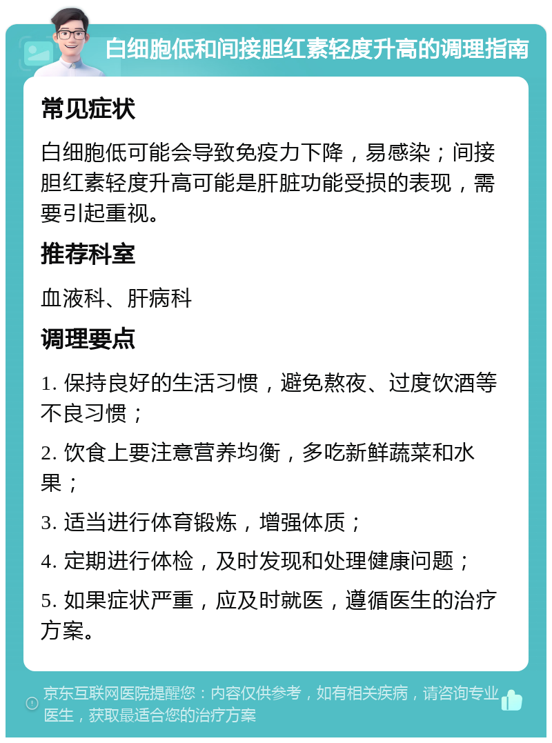 白细胞低和间接胆红素轻度升高的调理指南 常见症状 白细胞低可能会导致免疫力下降，易感染；间接胆红素轻度升高可能是肝脏功能受损的表现，需要引起重视。 推荐科室 血液科、肝病科 调理要点 1. 保持良好的生活习惯，避免熬夜、过度饮酒等不良习惯； 2. 饮食上要注意营养均衡，多吃新鲜蔬菜和水果； 3. 适当进行体育锻炼，增强体质； 4. 定期进行体检，及时发现和处理健康问题； 5. 如果症状严重，应及时就医，遵循医生的治疗方案。