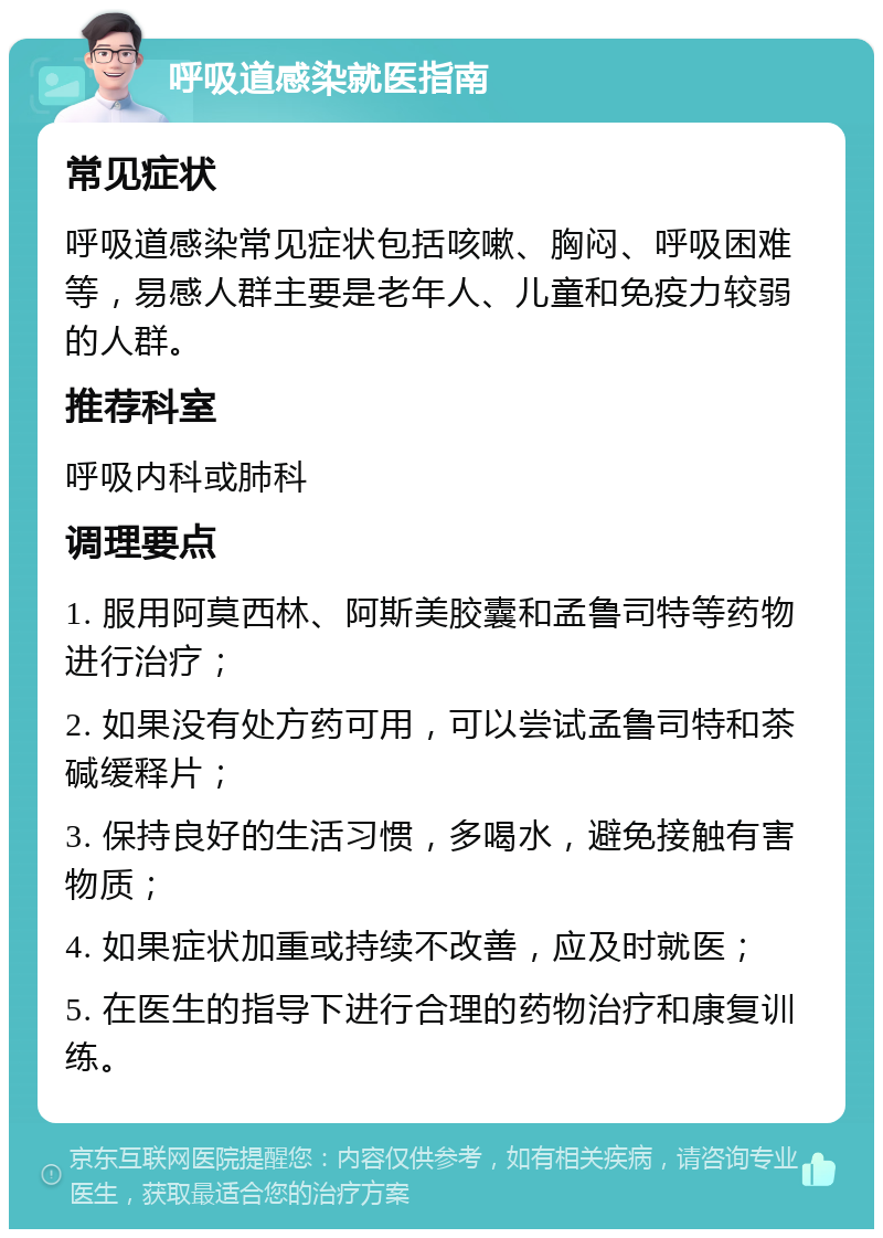 呼吸道感染就医指南 常见症状 呼吸道感染常见症状包括咳嗽、胸闷、呼吸困难等，易感人群主要是老年人、儿童和免疫力较弱的人群。 推荐科室 呼吸内科或肺科 调理要点 1. 服用阿莫西林、阿斯美胶囊和孟鲁司特等药物进行治疗； 2. 如果没有处方药可用，可以尝试孟鲁司特和茶碱缓释片； 3. 保持良好的生活习惯，多喝水，避免接触有害物质； 4. 如果症状加重或持续不改善，应及时就医； 5. 在医生的指导下进行合理的药物治疗和康复训练。