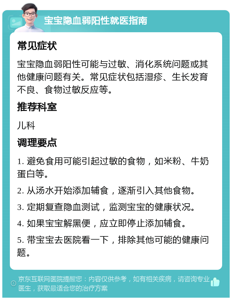 宝宝隐血弱阳性就医指南 常见症状 宝宝隐血弱阳性可能与过敏、消化系统问题或其他健康问题有关。常见症状包括湿疹、生长发育不良、食物过敏反应等。 推荐科室 儿科 调理要点 1. 避免食用可能引起过敏的食物，如米粉、牛奶蛋白等。 2. 从汤水开始添加辅食，逐渐引入其他食物。 3. 定期复查隐血测试，监测宝宝的健康状况。 4. 如果宝宝解黑便，应立即停止添加辅食。 5. 带宝宝去医院看一下，排除其他可能的健康问题。