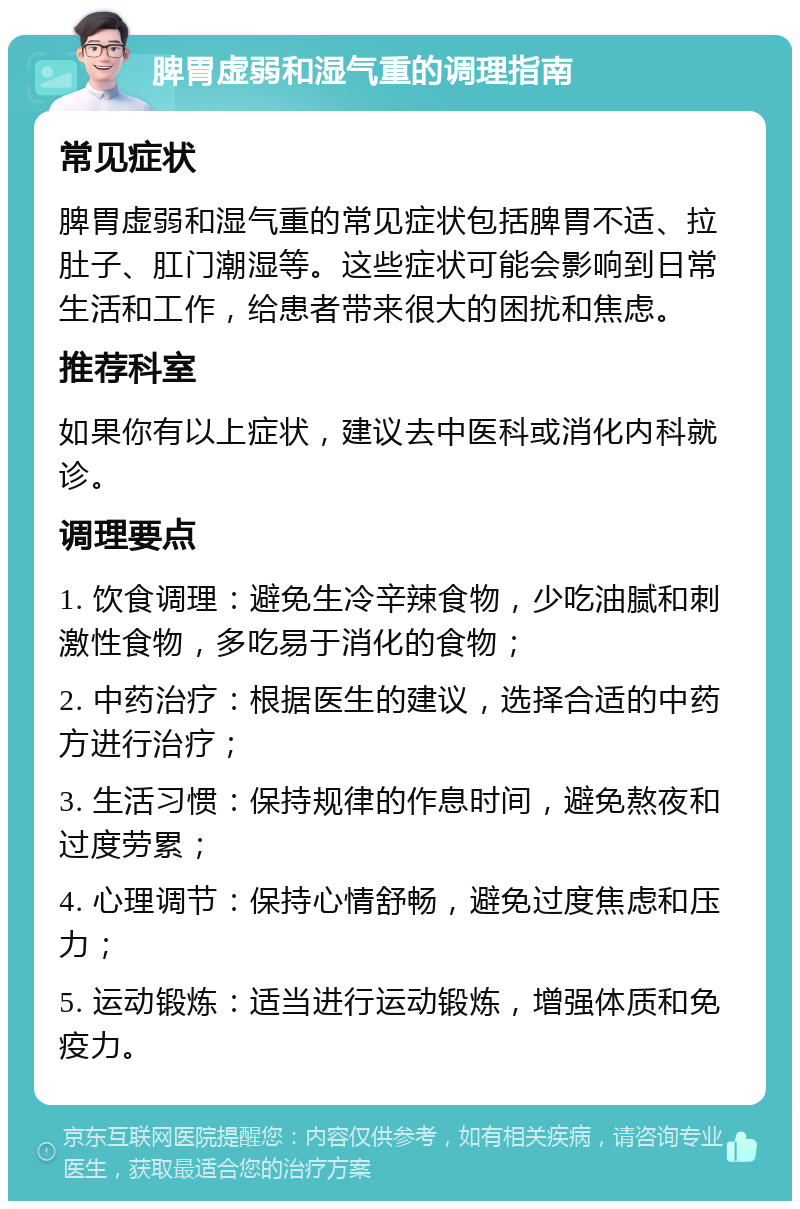 脾胃虚弱和湿气重的调理指南 常见症状 脾胃虚弱和湿气重的常见症状包括脾胃不适、拉肚子、肛门潮湿等。这些症状可能会影响到日常生活和工作，给患者带来很大的困扰和焦虑。 推荐科室 如果你有以上症状，建议去中医科或消化内科就诊。 调理要点 1. 饮食调理：避免生冷辛辣食物，少吃油腻和刺激性食物，多吃易于消化的食物； 2. 中药治疗：根据医生的建议，选择合适的中药方进行治疗； 3. 生活习惯：保持规律的作息时间，避免熬夜和过度劳累； 4. 心理调节：保持心情舒畅，避免过度焦虑和压力； 5. 运动锻炼：适当进行运动锻炼，增强体质和免疫力。