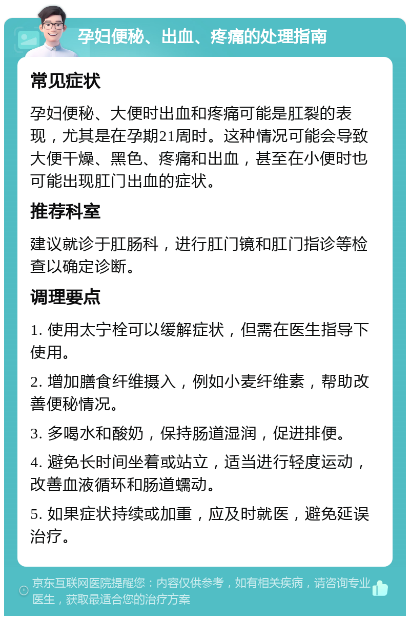 孕妇便秘、出血、疼痛的处理指南 常见症状 孕妇便秘、大便时出血和疼痛可能是肛裂的表现，尤其是在孕期21周时。这种情况可能会导致大便干燥、黑色、疼痛和出血，甚至在小便时也可能出现肛门出血的症状。 推荐科室 建议就诊于肛肠科，进行肛门镜和肛门指诊等检查以确定诊断。 调理要点 1. 使用太宁栓可以缓解症状，但需在医生指导下使用。 2. 增加膳食纤维摄入，例如小麦纤维素，帮助改善便秘情况。 3. 多喝水和酸奶，保持肠道湿润，促进排便。 4. 避免长时间坐着或站立，适当进行轻度运动，改善血液循环和肠道蠕动。 5. 如果症状持续或加重，应及时就医，避免延误治疗。