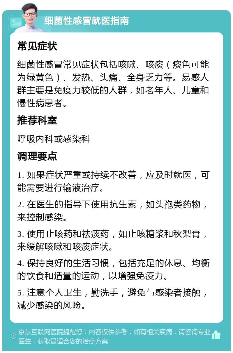 细菌性感冒就医指南 常见症状 细菌性感冒常见症状包括咳嗽、咳痰（痰色可能为绿黄色）、发热、头痛、全身乏力等。易感人群主要是免疫力较低的人群，如老年人、儿童和慢性病患者。 推荐科室 呼吸内科或感染科 调理要点 1. 如果症状严重或持续不改善，应及时就医，可能需要进行输液治疗。 2. 在医生的指导下使用抗生素，如头孢类药物，来控制感染。 3. 使用止咳药和祛痰药，如止咳糖浆和秋梨膏，来缓解咳嗽和咳痰症状。 4. 保持良好的生活习惯，包括充足的休息、均衡的饮食和适量的运动，以增强免疫力。 5. 注意个人卫生，勤洗手，避免与感染者接触，减少感染的风险。