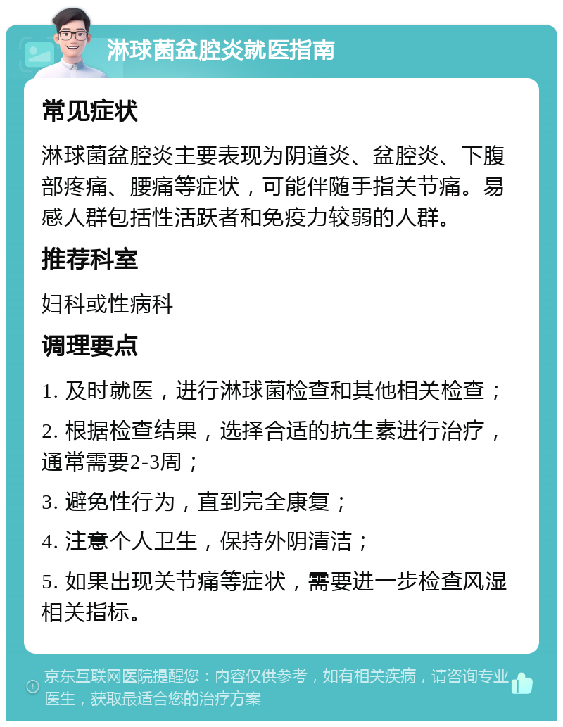 淋球菌盆腔炎就医指南 常见症状 淋球菌盆腔炎主要表现为阴道炎、盆腔炎、下腹部疼痛、腰痛等症状，可能伴随手指关节痛。易感人群包括性活跃者和免疫力较弱的人群。 推荐科室 妇科或性病科 调理要点 1. 及时就医，进行淋球菌检查和其他相关检查； 2. 根据检查结果，选择合适的抗生素进行治疗，通常需要2-3周； 3. 避免性行为，直到完全康复； 4. 注意个人卫生，保持外阴清洁； 5. 如果出现关节痛等症状，需要进一步检查风湿相关指标。