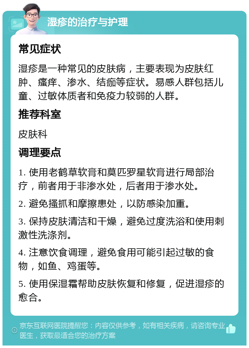 湿疹的治疗与护理 常见症状 湿疹是一种常见的皮肤病，主要表现为皮肤红肿、瘙痒、渗水、结痂等症状。易感人群包括儿童、过敏体质者和免疫力较弱的人群。 推荐科室 皮肤科 调理要点 1. 使用老鹤草软膏和莫匹罗星软膏进行局部治疗，前者用于非渗水处，后者用于渗水处。 2. 避免搔抓和摩擦患处，以防感染加重。 3. 保持皮肤清洁和干燥，避免过度洗浴和使用刺激性洗涤剂。 4. 注意饮食调理，避免食用可能引起过敏的食物，如鱼、鸡蛋等。 5. 使用保湿霜帮助皮肤恢复和修复，促进湿疹的愈合。