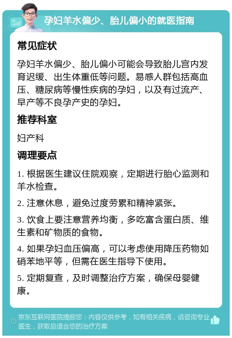 孕妇羊水偏少、胎儿偏小的就医指南 常见症状 孕妇羊水偏少、胎儿偏小可能会导致胎儿宫内发育迟缓、出生体重低等问题。易感人群包括高血压、糖尿病等慢性疾病的孕妇，以及有过流产、早产等不良孕产史的孕妇。 推荐科室 妇产科 调理要点 1. 根据医生建议住院观察，定期进行胎心监测和羊水检查。 2. 注意休息，避免过度劳累和精神紧张。 3. 饮食上要注意营养均衡，多吃富含蛋白质、维生素和矿物质的食物。 4. 如果孕妇血压偏高，可以考虑使用降压药物如硝苯地平等，但需在医生指导下使用。 5. 定期复查，及时调整治疗方案，确保母婴健康。