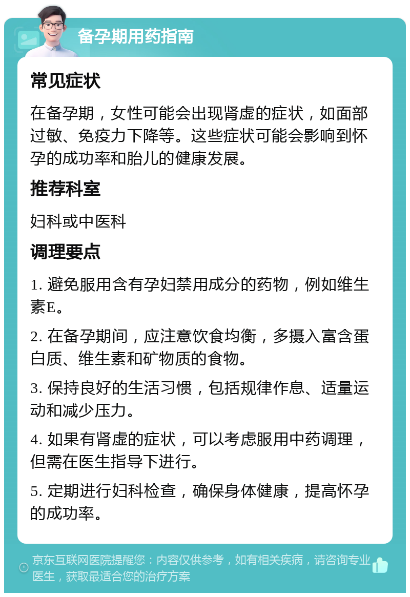 备孕期用药指南 常见症状 在备孕期，女性可能会出现肾虚的症状，如面部过敏、免疫力下降等。这些症状可能会影响到怀孕的成功率和胎儿的健康发展。 推荐科室 妇科或中医科 调理要点 1. 避免服用含有孕妇禁用成分的药物，例如维生素E。 2. 在备孕期间，应注意饮食均衡，多摄入富含蛋白质、维生素和矿物质的食物。 3. 保持良好的生活习惯，包括规律作息、适量运动和减少压力。 4. 如果有肾虚的症状，可以考虑服用中药调理，但需在医生指导下进行。 5. 定期进行妇科检查，确保身体健康，提高怀孕的成功率。