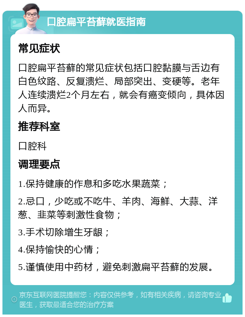 口腔扁平苔藓就医指南 常见症状 口腔扁平苔藓的常见症状包括口腔黏膜与舌边有白色纹路、反复溃烂、局部突出、变硬等。老年人连续溃烂2个月左右，就会有癌变倾向，具体因人而异。 推荐科室 口腔科 调理要点 1.保持健康的作息和多吃水果蔬菜； 2.忌口，少吃或不吃牛、羊肉、海鲜、大蒜、洋葱、韭菜等刺激性食物； 3.手术切除增生牙龈； 4.保持愉快的心情； 5.谨慎使用中药材，避免刺激扁平苔藓的发展。