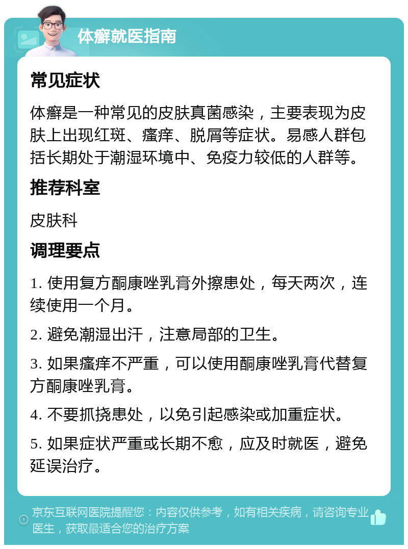 体癣就医指南 常见症状 体癣是一种常见的皮肤真菌感染，主要表现为皮肤上出现红斑、瘙痒、脱屑等症状。易感人群包括长期处于潮湿环境中、免疫力较低的人群等。 推荐科室 皮肤科 调理要点 1. 使用复方酮康唑乳膏外擦患处，每天两次，连续使用一个月。 2. 避免潮湿出汗，注意局部的卫生。 3. 如果瘙痒不严重，可以使用酮康唑乳膏代替复方酮康唑乳膏。 4. 不要抓挠患处，以免引起感染或加重症状。 5. 如果症状严重或长期不愈，应及时就医，避免延误治疗。