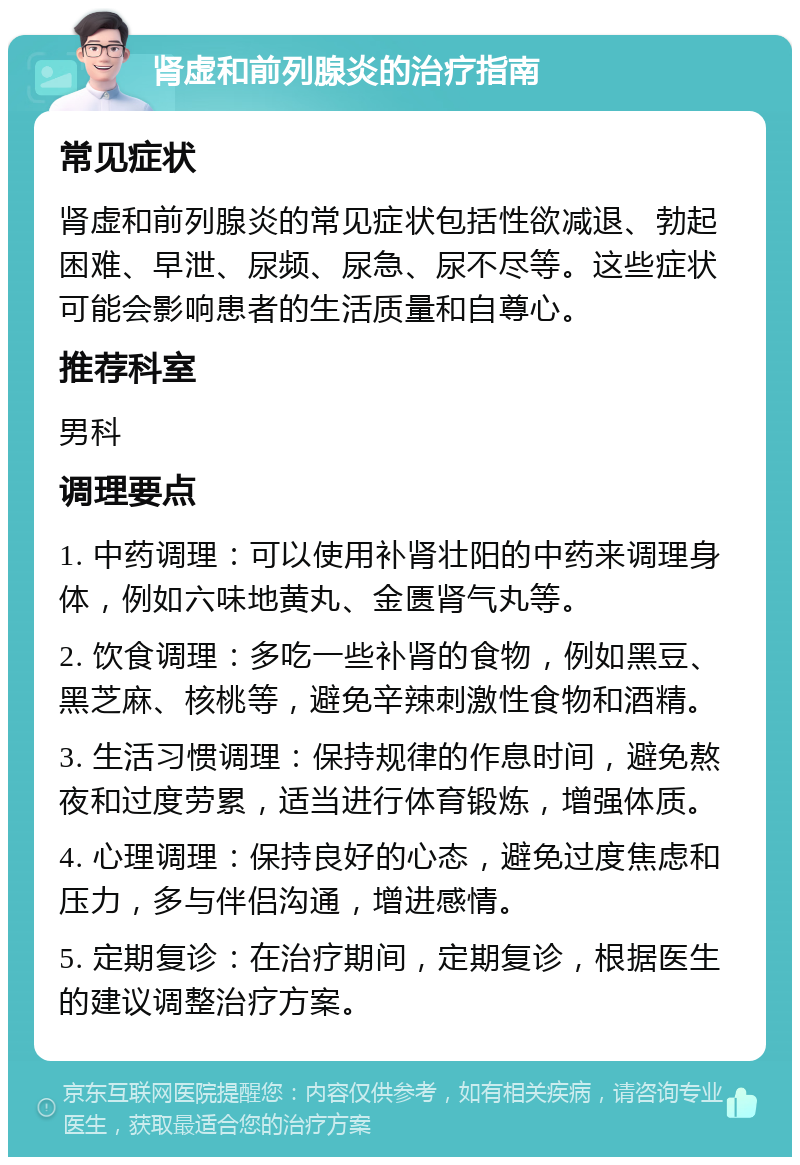 肾虚和前列腺炎的治疗指南 常见症状 肾虚和前列腺炎的常见症状包括性欲减退、勃起困难、早泄、尿频、尿急、尿不尽等。这些症状可能会影响患者的生活质量和自尊心。 推荐科室 男科 调理要点 1. 中药调理：可以使用补肾壮阳的中药来调理身体，例如六味地黄丸、金匮肾气丸等。 2. 饮食调理：多吃一些补肾的食物，例如黑豆、黑芝麻、核桃等，避免辛辣刺激性食物和酒精。 3. 生活习惯调理：保持规律的作息时间，避免熬夜和过度劳累，适当进行体育锻炼，增强体质。 4. 心理调理：保持良好的心态，避免过度焦虑和压力，多与伴侣沟通，增进感情。 5. 定期复诊：在治疗期间，定期复诊，根据医生的建议调整治疗方案。