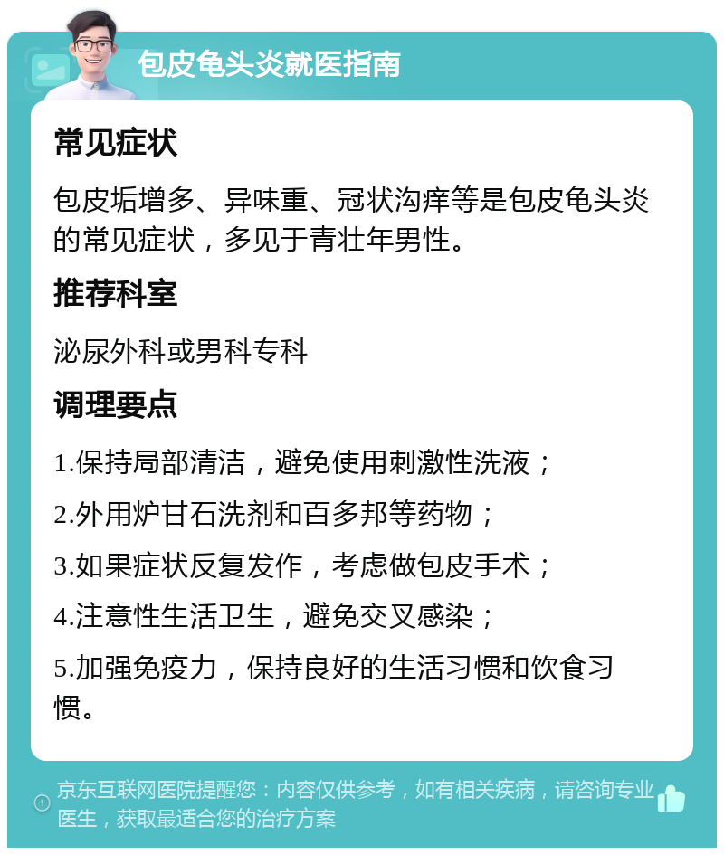 包皮龟头炎就医指南 常见症状 包皮垢增多、异味重、冠状沟痒等是包皮龟头炎的常见症状，多见于青壮年男性。 推荐科室 泌尿外科或男科专科 调理要点 1.保持局部清洁，避免使用刺激性洗液； 2.外用炉甘石洗剂和百多邦等药物； 3.如果症状反复发作，考虑做包皮手术； 4.注意性生活卫生，避免交叉感染； 5.加强免疫力，保持良好的生活习惯和饮食习惯。