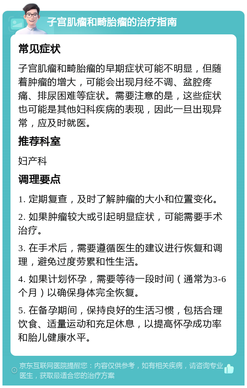 子宫肌瘤和畸胎瘤的治疗指南 常见症状 子宫肌瘤和畸胎瘤的早期症状可能不明显，但随着肿瘤的增大，可能会出现月经不调、盆腔疼痛、排尿困难等症状。需要注意的是，这些症状也可能是其他妇科疾病的表现，因此一旦出现异常，应及时就医。 推荐科室 妇产科 调理要点 1. 定期复查，及时了解肿瘤的大小和位置变化。 2. 如果肿瘤较大或引起明显症状，可能需要手术治疗。 3. 在手术后，需要遵循医生的建议进行恢复和调理，避免过度劳累和性生活。 4. 如果计划怀孕，需要等待一段时间（通常为3-6个月）以确保身体完全恢复。 5. 在备孕期间，保持良好的生活习惯，包括合理饮食、适量运动和充足休息，以提高怀孕成功率和胎儿健康水平。